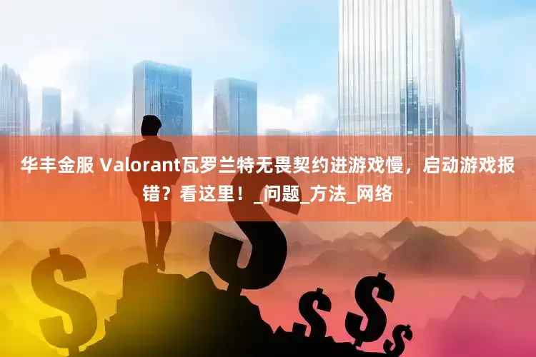 华丰金服 Valorant瓦罗兰特无畏契约进游戏慢，启动游戏报错？看这里！_问题_方法_网络
