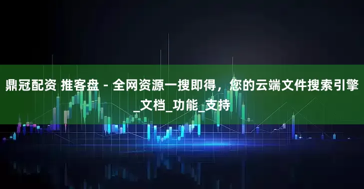 鼎冠配资 推客盘 - 全网资源一搜即得，您的云端文件搜索引擎_文档_功能_支持