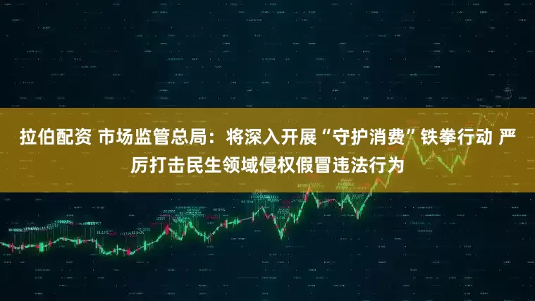 拉伯配资 市场监管总局：将深入开展“守护消费”铁拳行动 严厉打击民生领域侵权假冒违法行为