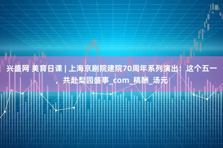 兴盛网 美育日课 | 上海京剧院建院70周年系列演出：这个五一，共赴梨园盛事_com_稿酬_汤元