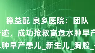 稳益配 良乡医院：团队协作创造奇迹，成功抢救高危水肿早产患儿_新生儿_胸腔_齐宇洁
