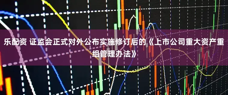 乐配资 证监会正式对外公布实施修订后的《上市公司重大资产重组管理办法》