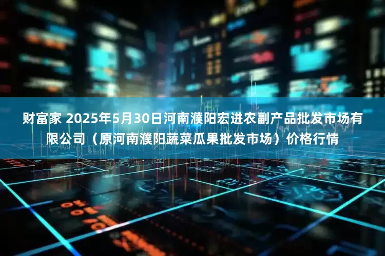 财富家 2025年5月30日河南濮阳宏进农副产品批发市场有限公司（原河南濮阳蔬菜瓜果批发市场）价格行情