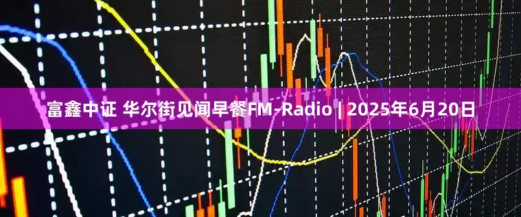 富鑫中证 华尔街见闻早餐FM-Radio | 2025年6月20日