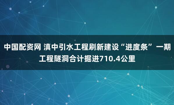 中国配资网 滇中引水工程刷新建设“进度条” 一期工程隧洞合计掘进710.4公里