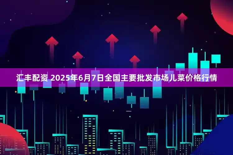 汇丰配资 2025年6月7日全国主要批发市场儿菜价格行情