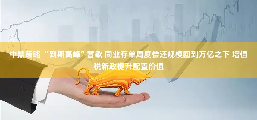 中鼎策略 “到期高峰”暂歇 同业存单周度偿还规模回到万亿之下 增值税新政提升配置价值