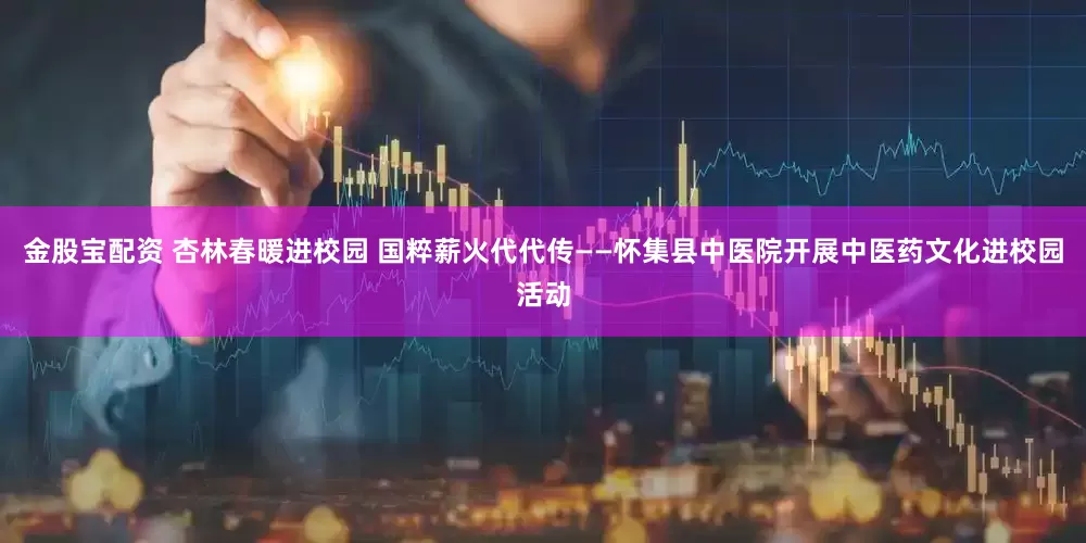 金股宝配资 杏林春暖进校园 国粹薪火代代传——怀集县中医院开展中医药文化进校园活动